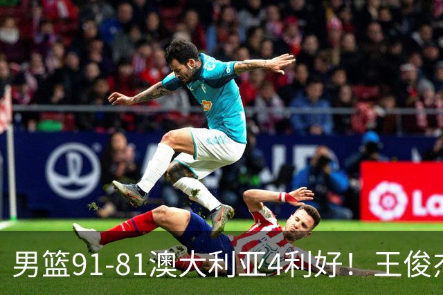 男篮91-81澳大利亚4利好！王俊杰全面，2将回暖，赵继伟后场大核